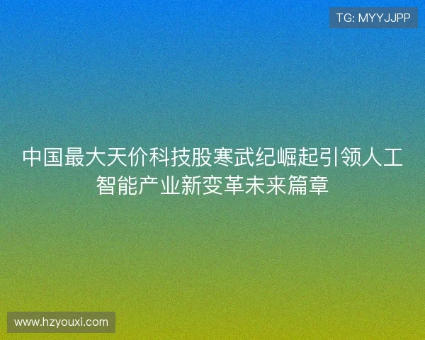 中国最大天价科技股寒武纪崛起引领人工智能产业新变革未来篇章