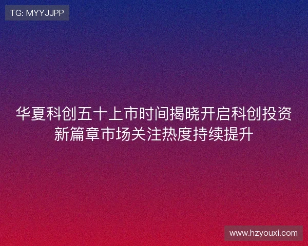 华夏科创五十上市时间揭晓开启科创投资新篇章市场关注热度持续提升